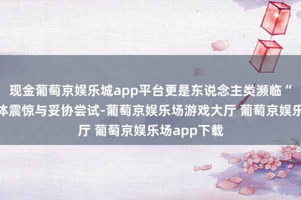 现金葡萄京娱乐城app平台更是东说念主类濒临“失去”的集体震惊与妥协尝试-葡萄京娱乐场游戏大厅 葡萄京娱乐场app下载