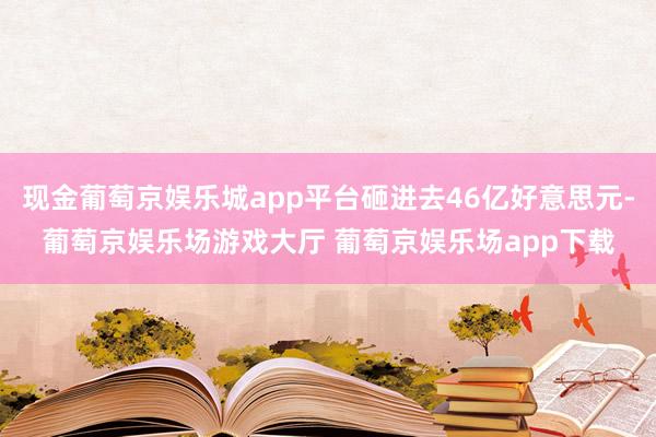 现金葡萄京娱乐城app平台砸进去46亿好意思元-葡萄京娱乐场游戏大厅 葡萄京娱乐场app下载