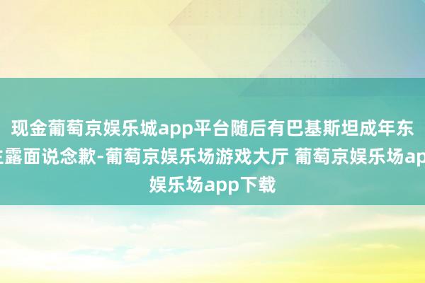 现金葡萄京娱乐城app平台随后有巴基斯坦成年东说念主露面说念歉-葡萄京娱乐场游戏大厅 葡萄京娱乐场app下载
