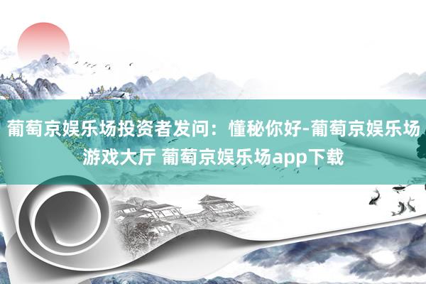 葡萄京娱乐场投资者发问：懂秘你好-葡萄京娱乐场游戏大厅 葡萄京娱乐场app下载