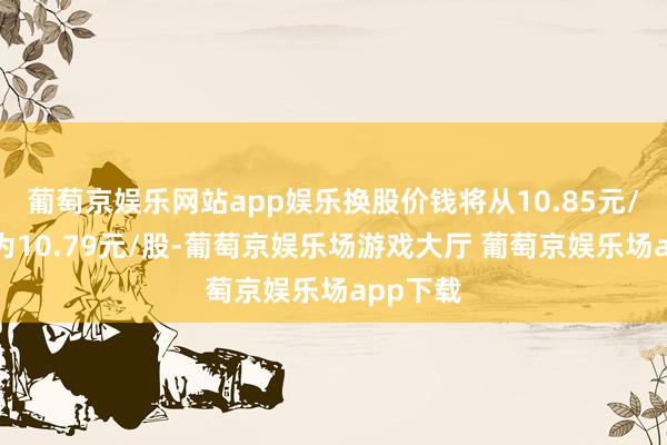 葡萄京娱乐网站app娱乐换股价钱将从10.85元/股诊疗为10.79元/股-葡萄京娱乐场游戏大厅 葡萄京娱乐场app下载
