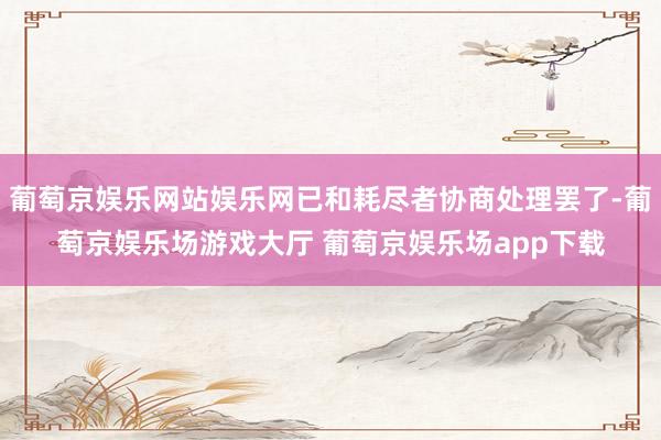 葡萄京娱乐网站娱乐网已和耗尽者协商处理罢了-葡萄京娱乐场游戏大厅 葡萄京娱乐场app下载