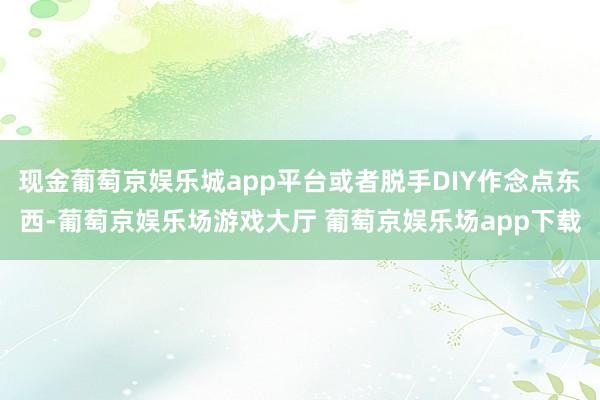 现金葡萄京娱乐城app平台或者脱手DIY作念点东西-葡萄京娱乐场游戏大厅 葡萄京娱乐场app下载