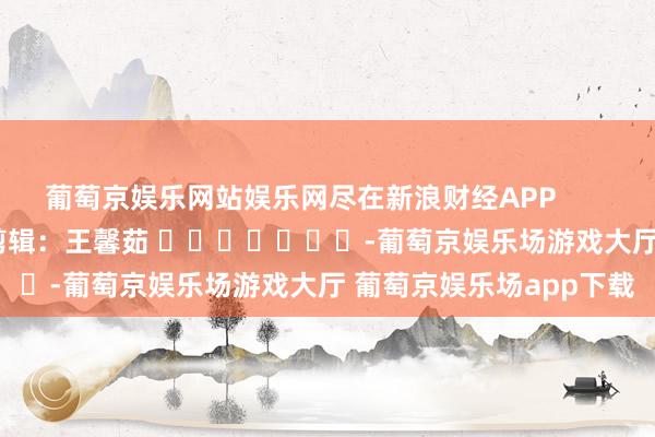 葡萄京娱乐网站娱乐网尽在新浪财经APP            						背负剪辑：王馨茹 							-葡萄京娱乐场游戏大厅 葡萄京娱乐场app下载