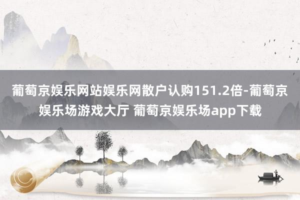 葡萄京娱乐网站娱乐网散户认购151.2倍-葡萄京娱乐场游戏大厅 葡萄京娱乐场app下载