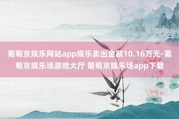 葡萄京娱乐网站app娱乐卖出金额10.16万元-葡萄京娱乐场游戏大厅 葡萄京娱乐场app下载
