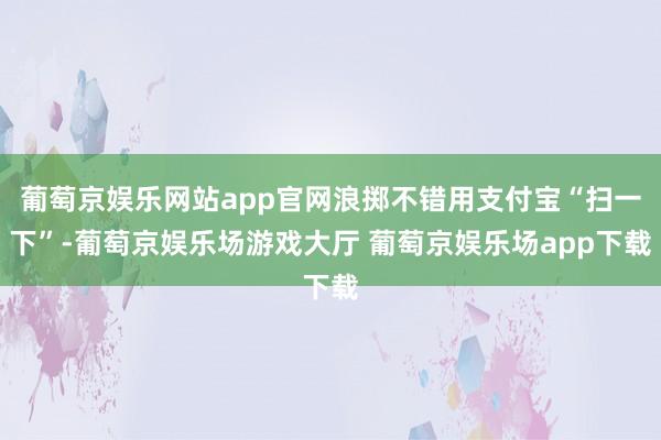 葡萄京娱乐网站app官网浪掷不错用支付宝“扫一下”-葡萄京娱乐场游戏大厅 葡萄京娱乐场app下载