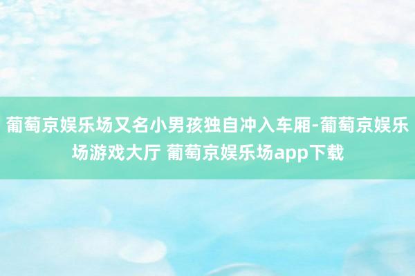 葡萄京娱乐场又名小男孩独自冲入车厢-葡萄京娱乐场游戏大厅 葡萄京娱乐场app下载