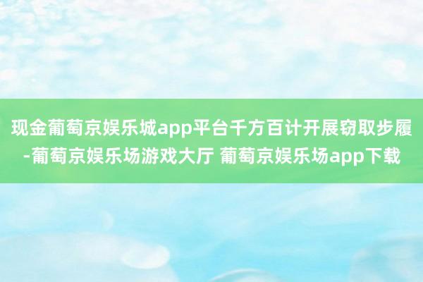 现金葡萄京娱乐城app平台千方百计开展窃取步履-葡萄京娱乐场游戏大厅 葡萄京娱乐场app下载