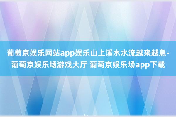葡萄京娱乐网站app娱乐山上溪水水流越来越急-葡萄京娱乐场游戏大厅 葡萄京娱乐场app下载