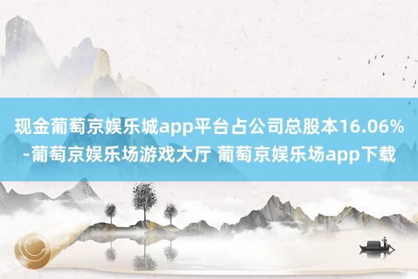 现金葡萄京娱乐城app平台占公司总股本16.06%-葡萄京娱乐场游戏大厅 葡萄京娱乐场app下载