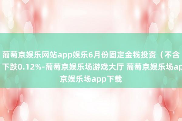 葡萄京娱乐网站app娱乐6月份固定金钱投资（不含农户）下跌0.12%-葡萄京娱乐场游戏大厅 葡萄京娱乐场app下载