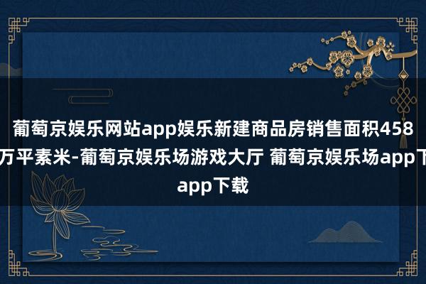 葡萄京娱乐网站app娱乐新建商品房销售面积45851万平素米-葡萄京娱乐场游戏大厅 葡萄京娱乐场app下载