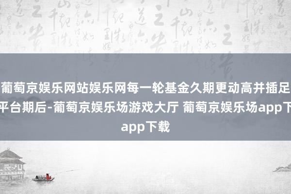 葡萄京娱乐网站娱乐网每一轮基金久期更动高并插足新平台期后-葡萄京娱乐场游戏大厅 葡萄京娱乐场app下载
