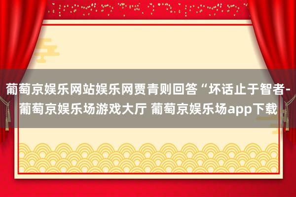 葡萄京娱乐网站娱乐网贾青则回答“坏话止于智者-葡萄京娱乐场游戏大厅 葡萄京娱乐场app下载