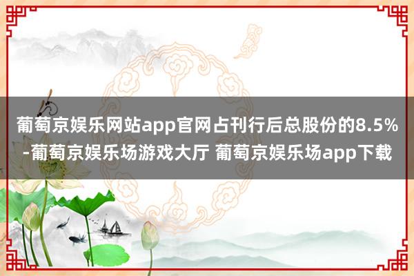 葡萄京娱乐网站app官网占刊行后总股份的8.5%-葡萄京娱乐场游戏大厅 葡萄京娱乐场app下载