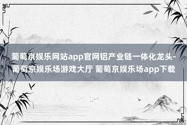 葡萄京娱乐网站app官网　　铝产业链一体化龙头-葡萄京娱乐场游戏大厅 葡萄京娱乐场app下载