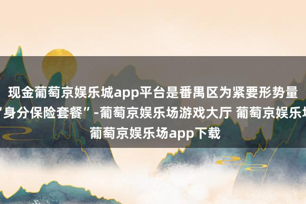 现金葡萄京娱乐城app平台是番禺区为紧要形势量身定制的“身分保险套餐”-葡萄京娱乐场游戏大厅 葡萄京娱乐场app下载