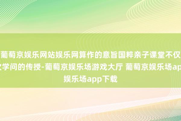 葡萄京娱乐网站娱乐网算作的意旨国粹亲子课堂不仅是一次学问的传授-葡萄京娱乐场游戏大厅 葡萄京娱乐场app下载