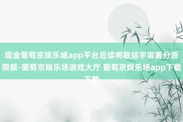 现金葡萄京娱乐城app平台后续将联结宇宙赛分派限额-葡萄京娱乐场游戏大厅 葡萄京娱乐场app下载