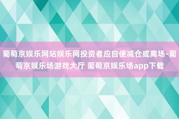 葡萄京娱乐网站娱乐网投资者应自便减仓或离场-葡萄京娱乐场游戏大厅 葡萄京娱乐场app下载