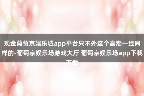 现金葡萄京娱乐城app平台只不外这个高潮一经同样的-葡萄京娱乐场游戏大厅 葡萄京娱乐场app下载