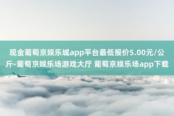 现金葡萄京娱乐城app平台最低报价5.00元/公斤-葡萄京娱乐场游戏大厅 葡萄京娱乐场app下载