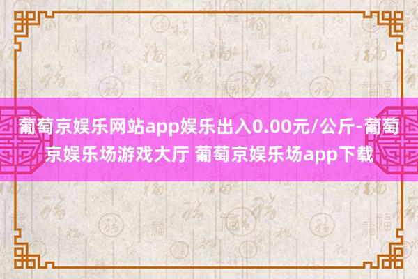 葡萄京娱乐网站app娱乐出入0.00元/公斤-葡萄京娱乐场游戏大厅 葡萄京娱乐场app下载