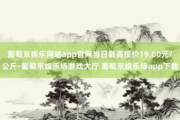 葡萄京娱乐网站app官网当日最高报价19.00元/公斤-葡萄京娱乐场游戏大厅 葡萄京娱乐场app下载