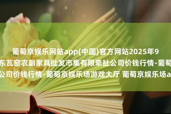 葡萄京娱乐网站app(中国)官方网站2025年9月11日内蒙古呼和浩特市东瓦窑农副家具批发市集有限牵扯公司价钱行情-葡萄京娱乐场游戏大厅 葡萄京娱乐场app下载