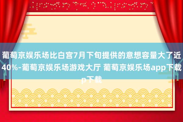 葡萄京娱乐场比白宫7月下旬提供的意想容量大了近40%-葡萄京娱乐场游戏大厅 葡萄京娱乐场app下载