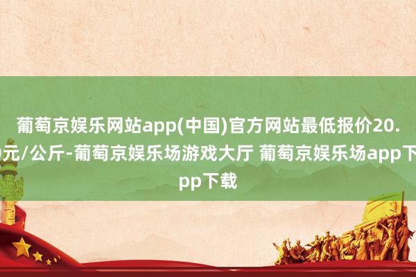 葡萄京娱乐网站app(中国)官方网站最低报价20.00元/公斤-葡萄京娱乐场游戏大厅 葡萄京娱乐场app下载