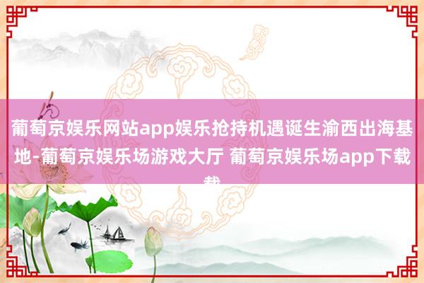 葡萄京娱乐网站app娱乐抢持机遇诞生渝西出海基地-葡萄京娱乐场游戏大厅 葡萄京娱乐场app下载