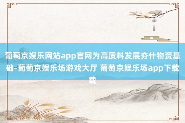 葡萄京娱乐网站app官网为高质料发展夯什物资基础-葡萄京娱乐场游戏大厅 葡萄京娱乐场app下载