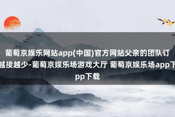 葡萄京娱乐网站app(中国)官方网站父亲的团队订单越接越少-葡萄京娱乐场游戏大厅 葡萄京娱乐场app下载