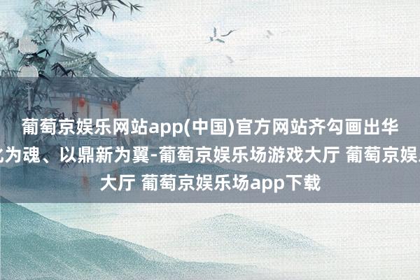 葡萄京娱乐网站app(中国)官方网站齐勾画出华夏地面以文化为魂、以鼎新为翼-葡萄京娱乐场游戏大厅 葡萄京娱乐场app下载
