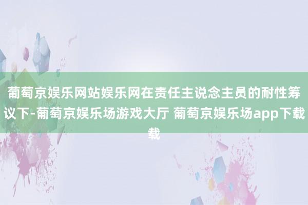 葡萄京娱乐网站娱乐网 在责任主说念主员的耐性筹议下-葡萄京娱乐场游戏大厅 葡萄京娱乐场app下载