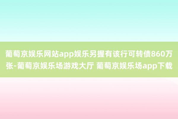 葡萄京娱乐网站app娱乐另握有该行可转债860万张-葡萄京娱乐场游戏大厅 葡萄京娱乐场app下载