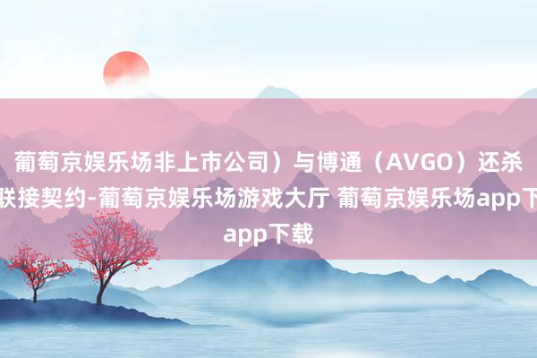 葡萄京娱乐场非上市公司)与博通(AVGO)还杀青联接契约-葡萄京娱乐场游戏大厅 葡萄京娱乐场app下载