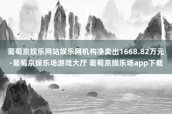 葡萄京娱乐网站娱乐网机构净卖出1668.82万元-葡萄京娱乐场游戏大厅 葡萄京娱乐场app下载
