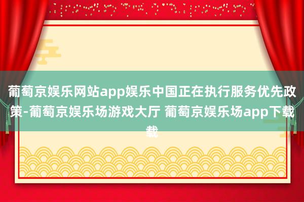 葡萄京娱乐网站app娱乐中国正在执行服务优先政策-葡萄京娱乐场游戏大厅 葡萄京娱乐场app下载