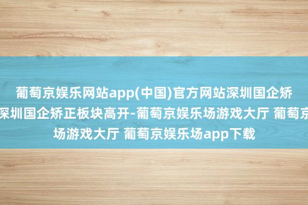 葡萄京娱乐网站app(中国)官方网站深圳国企矫正板块掀涨停潮深圳国企矫正板块高开-葡萄京娱乐场游戏大厅 葡萄京娱乐场app下载