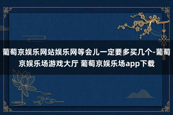 葡萄京娱乐网站娱乐网等会儿一定要多买几个-葡萄京娱乐场游戏大厅 葡萄京娱乐场app下载