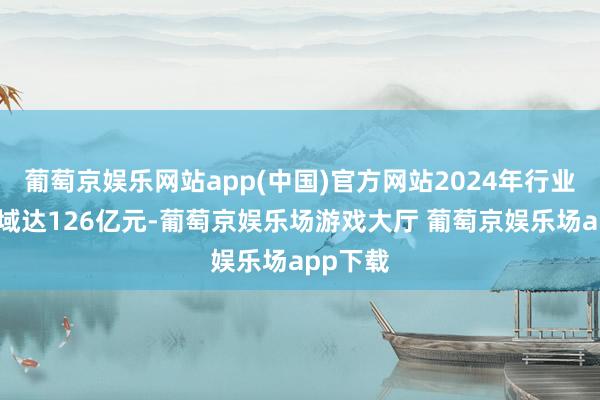 葡萄京娱乐网站app(中国)官方网站2024年行业阛阓畛域达126亿元-葡萄京娱乐场游戏大厅 葡萄京娱乐场app下载