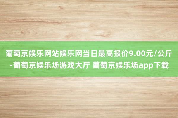 葡萄京娱乐网站娱乐网当日最高报价9.00元/公斤-葡萄京娱乐场游戏大厅 葡萄京娱乐场app下载