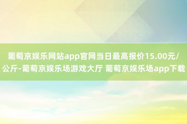 葡萄京娱乐网站app官网当日最高报价15.00元/公斤-葡萄京娱乐场游戏大厅 葡萄京娱乐场app下载