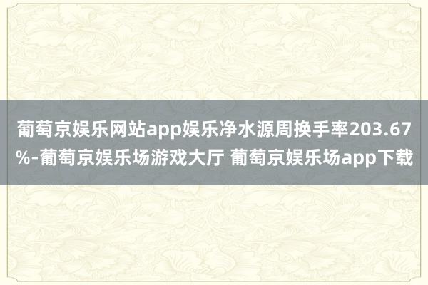 葡萄京娱乐网站app娱乐净水源周换手率203.67%-葡萄京娱乐场游戏大厅 葡萄京娱乐场app下载