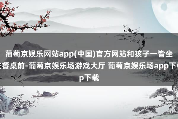 葡萄京娱乐网站app(中国)官方网站和孩子一皆坐在餐桌前-葡萄京娱乐场游戏大厅 葡萄京娱乐场app下载