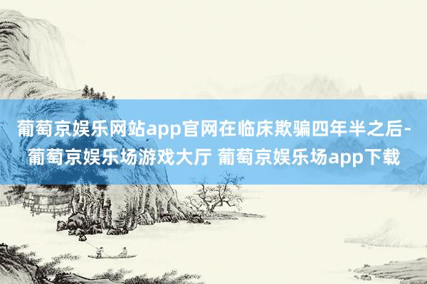 葡萄京娱乐网站app官网在临床欺骗四年半之后-葡萄京娱乐场游戏大厅 葡萄京娱乐场app下载