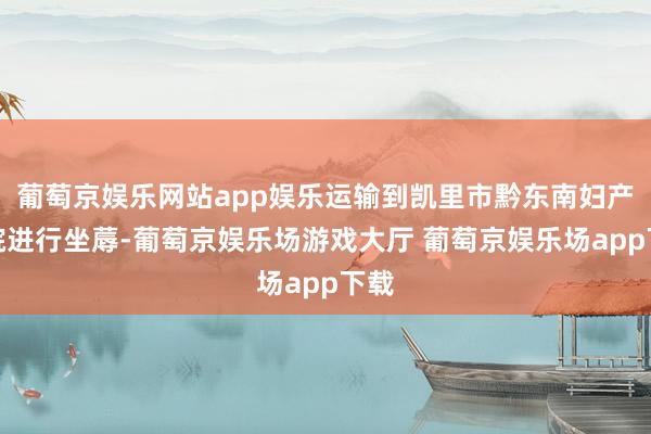 葡萄京娱乐网站app娱乐运输到凯里市黔东南妇产病院进行坐蓐-葡萄京娱乐场游戏大厅 葡萄京娱乐场app下载